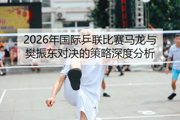 2026年国际乒联比赛马龙与樊振东对决的策略深度分析