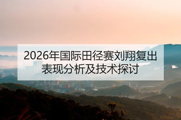 2026年国际田径赛刘翔复出表现分析及技术探讨