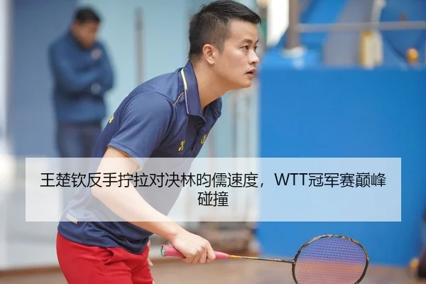 王楚钦反手拧拉对决林昀儒速度，WTT冠军赛巅峰碰撞