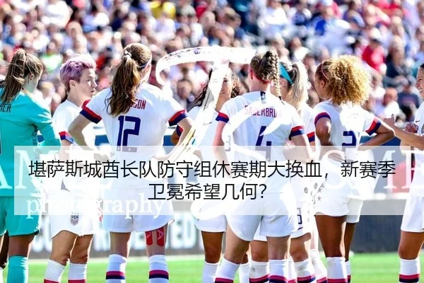 堪萨斯城酋长队防守组休赛期大换血，新赛季卫冕希望几何？