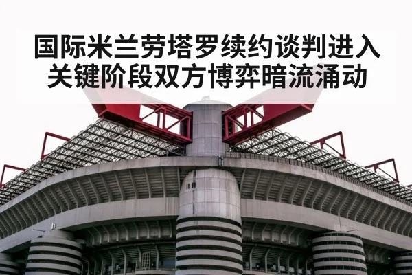 国际米兰劳塔罗续约谈判进入关键阶段双方博弈暗流涌动
